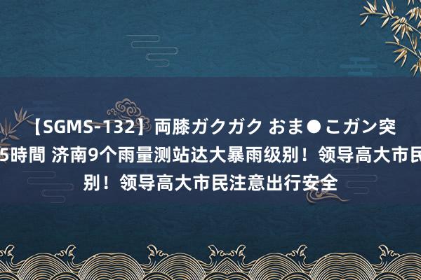 【SGMS-132】両膝ガクガク おま●こガン突き 立ちバック5時間 济南9个雨量测站达大暴雨级别！领导高大市民注意出行安全