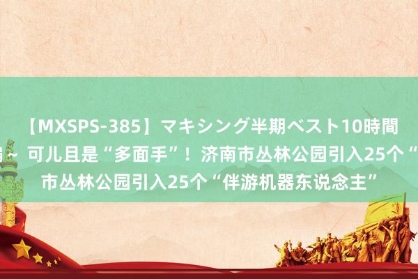 【MXSPS-385】マキシング半期ベスト10時間 ～2014年下半期編～ 可儿且是“多面手”！济南市丛林公园引入25个“伴游机器东说念主”