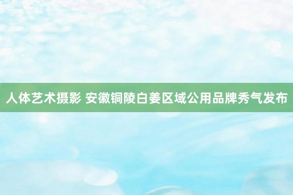 人体艺术摄影 安徽铜陵白姜区域公用品牌秀气发布