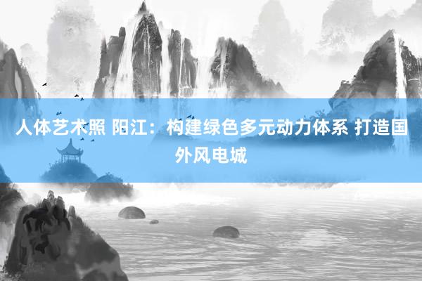 人体艺术照 阳江：构建绿色多元动力体系 打造国外风电城