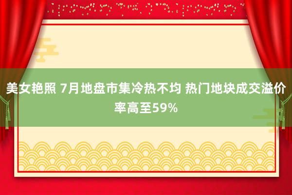 美女艳照 7月地盘市集冷热不均 热门地块成交溢价率高至59%