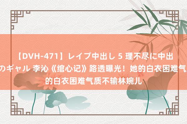 【DVH-471】レイプ中出し 5 理不尽に中出しされた7人のギャル 李沁《绾心记》路透曝光！她的白衣困难气质不输林婉儿