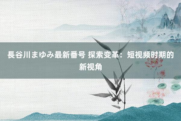 長谷川まゆみ最新番号 探索变革：短视频时期的新视角