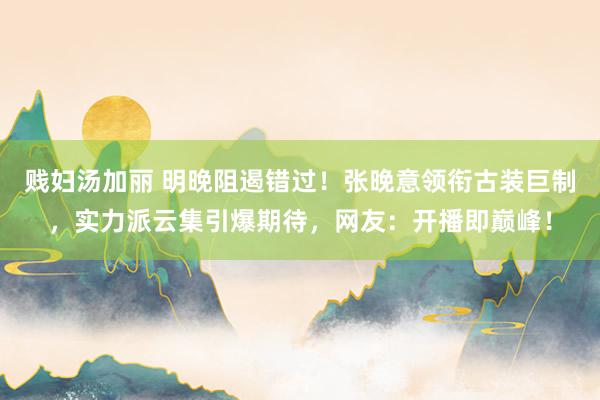 贱妇汤加丽 明晚阻遏错过！张晚意领衔古装巨制，实力派云集引爆期待，网友：开播即巅峰！