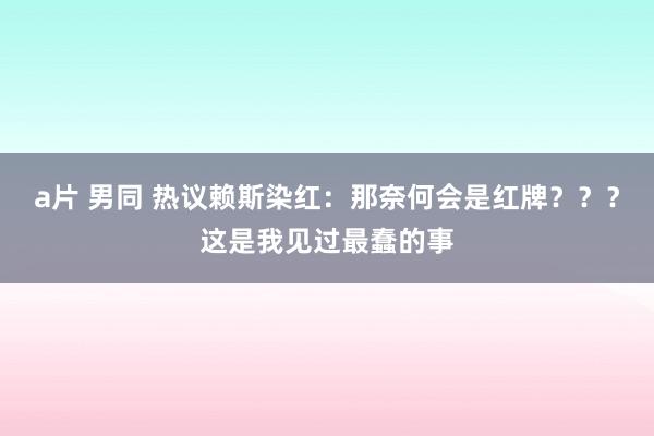 a片 男同 热议赖斯染红：那奈何会是红牌？？？这是我见过最蠢的事