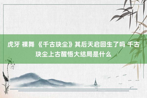 虎牙 裸舞 《千古玦尘》其后天启回生了吗 千古玦尘上古醒悟大结局是什么