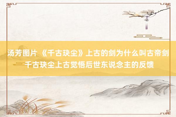 汤芳图片 《千古玦尘》上古的剑为什么叫古帝剑 千古玦尘上古觉悟后世东说念主的反馈