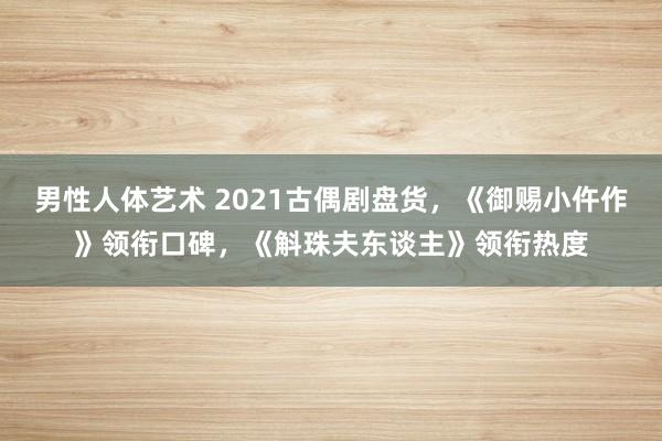 男性人体艺术 2021古偶剧盘货，《御赐小仵作》领衔口碑，《斛珠夫东谈主》领衔热度