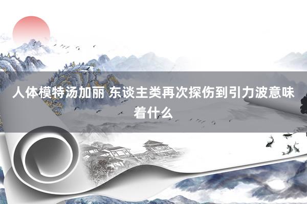 人体模特汤加丽 东谈主类再次探伤到引力波意味着什么